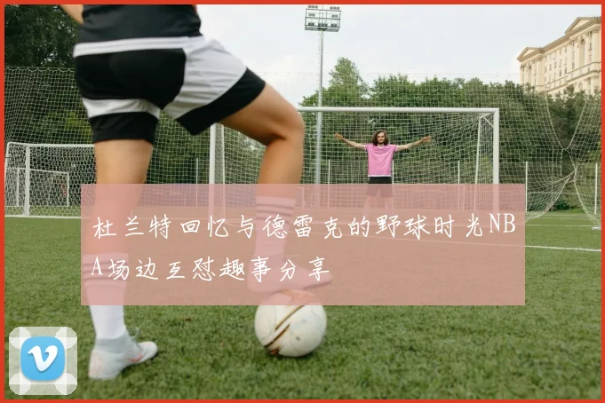 杜兰特回忆与德雷克的野球时光NBA场边互怼趣事分享