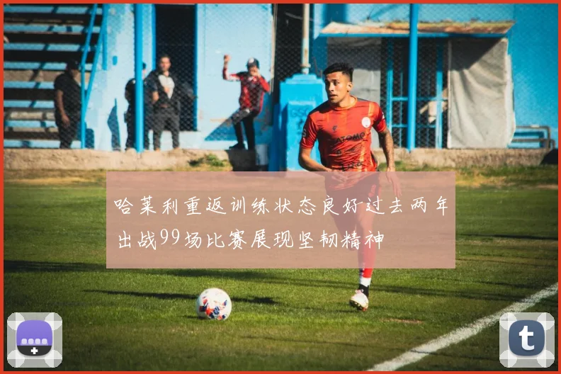 哈莱利重返训练状态良好过去两年出战99场比赛展现坚韧精神