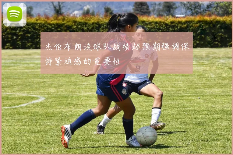 杰伦布朗谈球队战绩超预期强调保持紧迫感的重要性