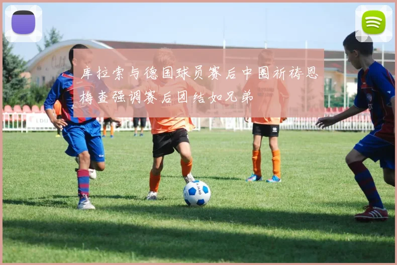 库拉索与德国球员赛后中圈祈祷恩梅查强调赛后团结如兄弟