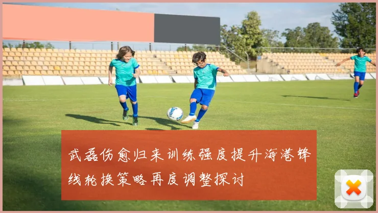 武磊伤愈归来训练强度提升海港锋线轮换策略再度调整探讨