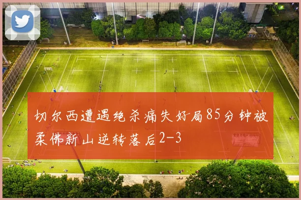 切尔西遭遇绝杀痛失好局85分钟被柔佛新山逆转落后2-3