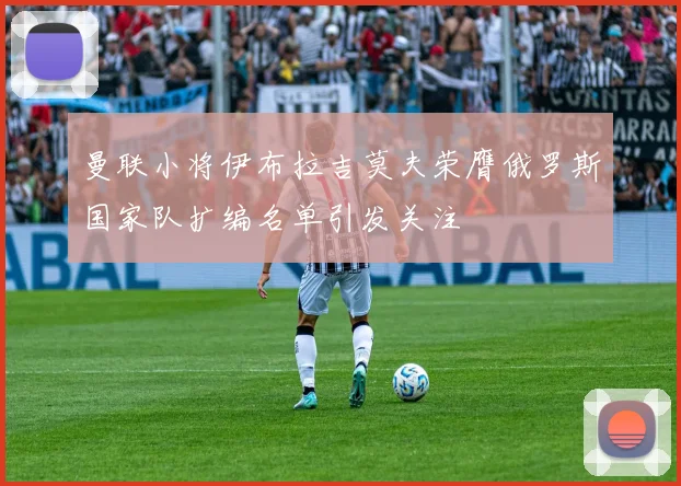 曼联小将伊布拉吉莫夫荣膺俄罗斯国家队扩编名单引发关注