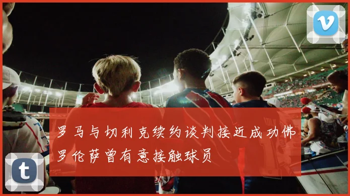 罗马与切利克续约谈判接近成功佛罗伦萨曾有意接触球员