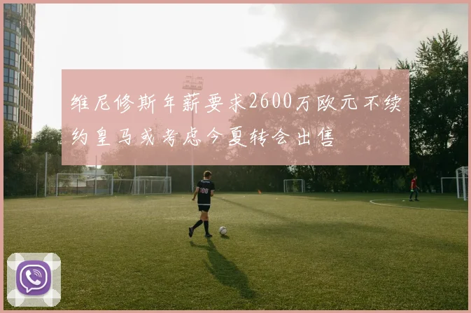 维尼修斯年薪要求2600万欧元不续约皇马或考虑今夏转会出售