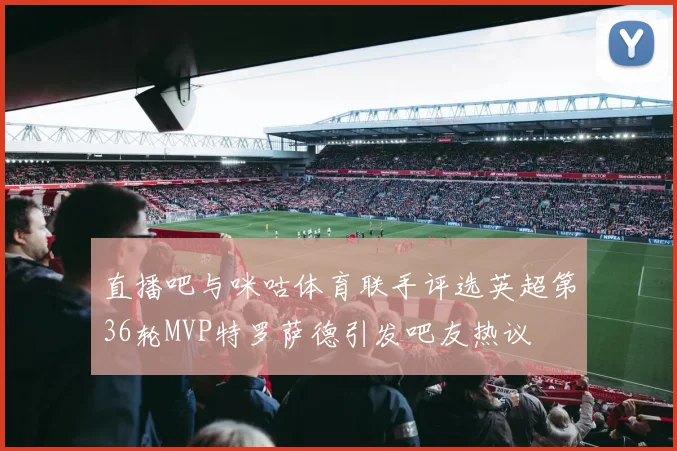 直播吧与咪咕体育联手评选英超第36轮MVP特罗萨德引发吧友热议