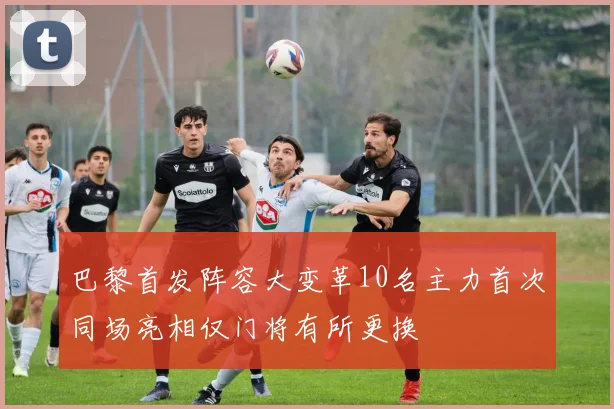 巴黎首发阵容大变革10名主力首次同场亮相仅门将有所更换