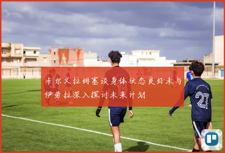 卡尔文拉姆塞谈身体状态良好未与伊劳拉深入探讨未来计划