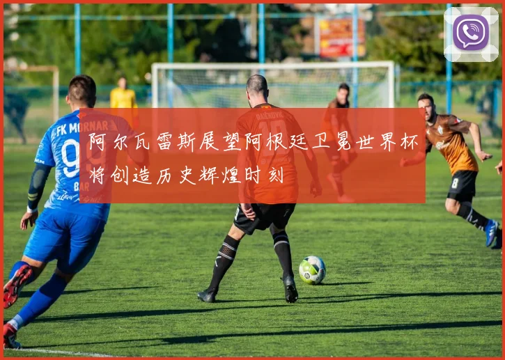 阿尔瓦雷斯展望阿根廷卫冕世界杯将创造历史辉煌时刻
