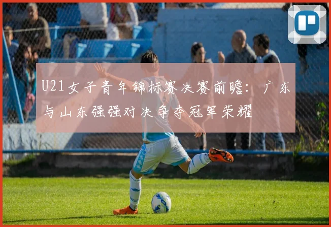 U21女子青年锦标赛决赛前瞻：广东与山东强强对决争夺冠军荣耀