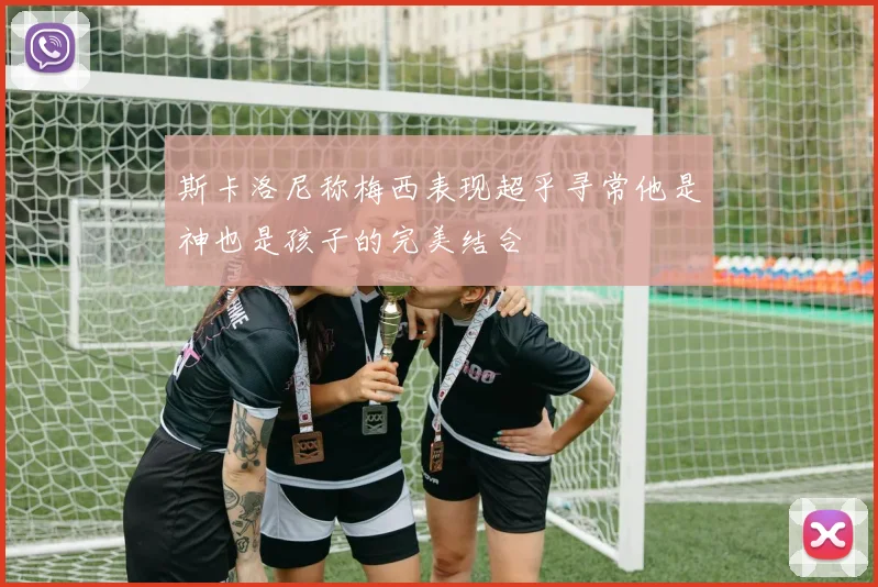 斯卡洛尼称梅西表现超乎寻常他是神也是孩子的完美结合