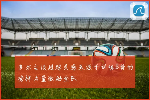 多尔古谈进球灵感来源于训练B费的榜样力量激励全队