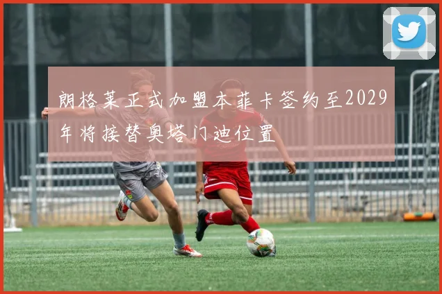 朗格莱正式加盟本菲卡签约至2029年将接替奥塔门迪位置